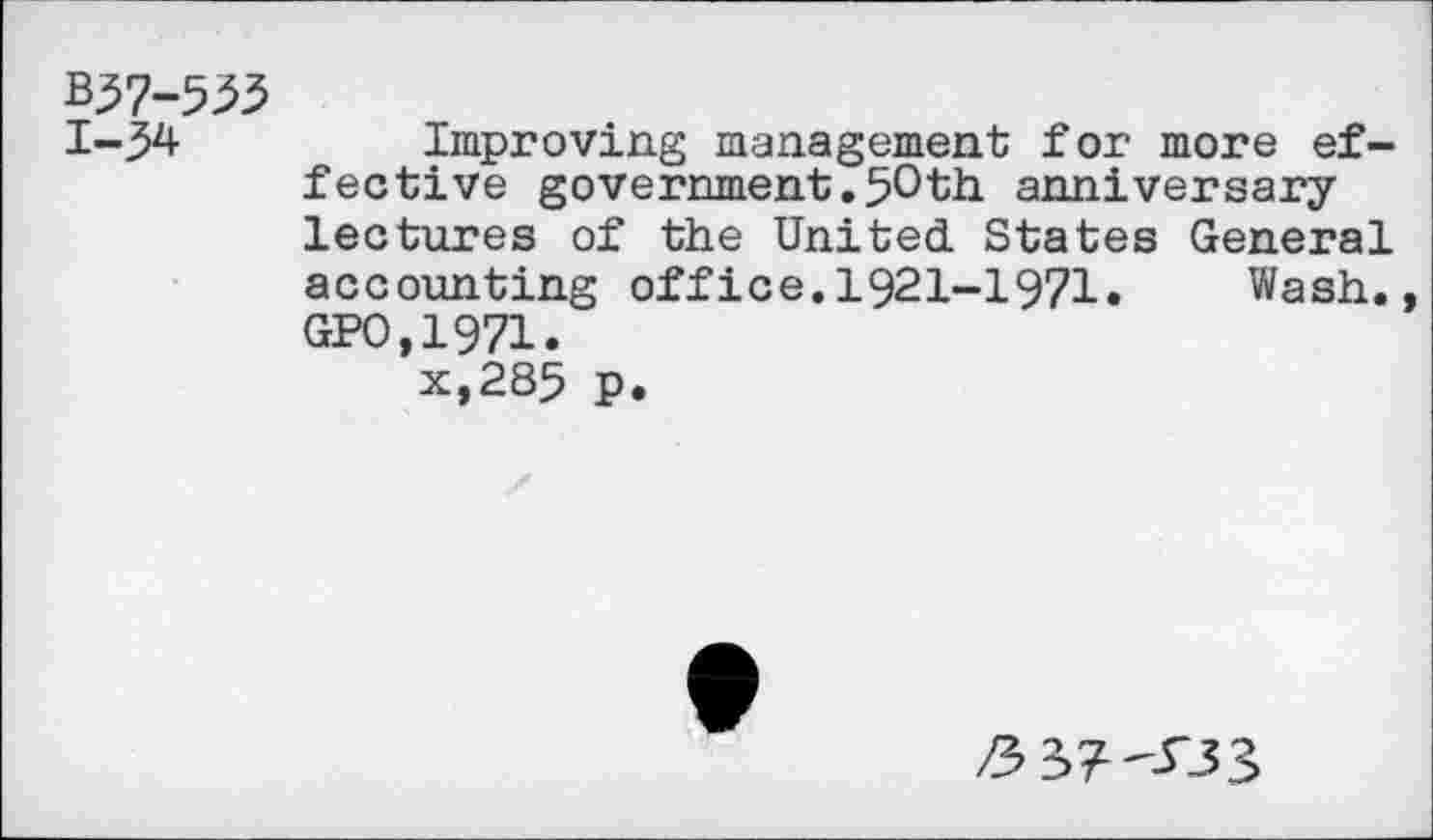 ﻿Z37-553
1-34	Improving management for more ef-
fective government.50th anniversary lectures of the United. States General accounting office.1921-1971.	Wash.,
GPO,1971.
x,285 p.